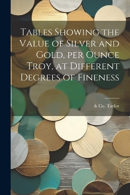 Tables Showing the Value of Silver and Gold, per Ounce Troy, at Different Degrees of Fineness - &amp Taylor;  Co