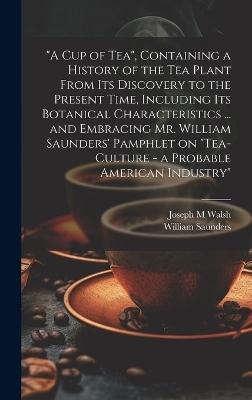 "A cup of tea", Containing a History of the tea Plant From its Discovery to the Present Time, Including its Botanical Characteristics ... and Embracing Mr. William Saunders' Pamphlet on "Tea-culture - a Probable American Industry" - William Saunders, Joseph M Walsh