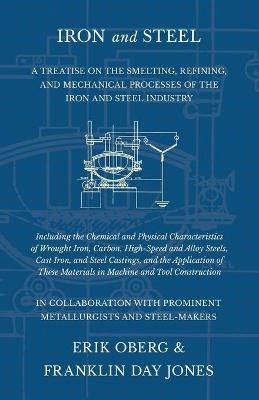 Iron and Steel - A Treatise on the Smelting, Refining, and Mechanical Processes of the Iron and Steel Industry, Including the Chemical and Physical Characteristics of Wrought Iron, Carbon, High-Speed and Alloy Steels, Cast Iron, and Steel Castings, and the