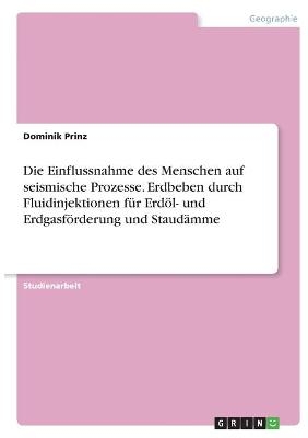 Die Einflussnahme des Menschen auf seismische Prozesse. Erdbeben durch Fluidinjektionen f&Atilde;&frac14;r Erd&Atilde;&para;l- und Erdgasf&Atilde;&para;rderung und Staud&Atilde;&curren;mme - Dominik Prinz