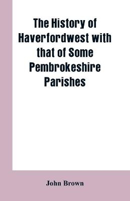 The History of Haverfordwest With That of Some Pembrokeshire Parishes - John Brown