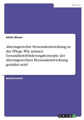 Alternsgerechte Personalentwicklung in der Pflege. Wie mÃ¼ssen GesundheitsfÃ¶rderungskonzepte der alternsgerechten Personalentwicklung gestaltet sein?