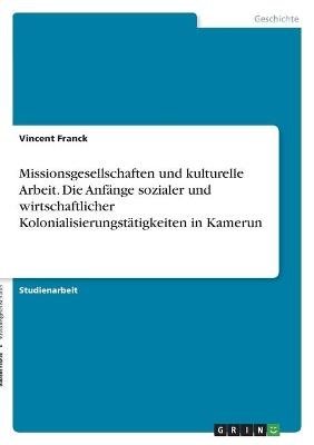 Missionsgesellschaften und kulturelle Arbeit. Die Anf&Atilde;&curren;nge sozialer und wirtschaftlicher Kolonialisierungst&Atilde;&curren;tigkeiten in Kamerun - Vincent Franck