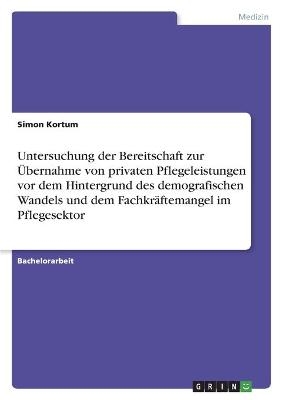 Untersuchung der Bereitschaft zur &Atilde;bernahme von privaten Pflegeleistungen vor dem Hintergrund des demografischen Wandels und dem Fachkr&Atilde;&curren;ftemangel im Pflegesektor - Simon Kortum