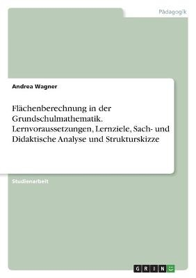 FlÃ¤chenberechnung in der Grundschulmathematik. Lernvoraussetzungen, Lernziele, Sach- und Didaktische Analyse und Strukturskizze - Andrea Wagner