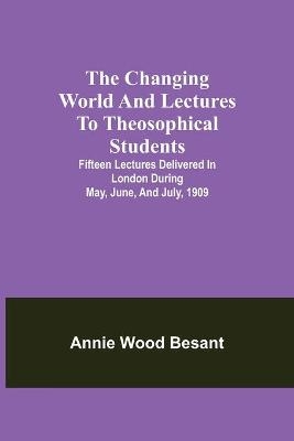 The Changing World And Lectures To Theosophical Students; Fifteen Lectures Delivered In London During May, June, And July, 1909 - Annie Wood Besant