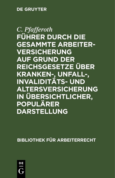F&uuml;hrer durch die gesammte Arbeiterversicherung auf Grund der Reichsgesetze &uuml;ber Kranken-, Unfall-, Invalidit&auml;ts- und Altersversicherung in &uuml;bersichtlicher, popul&auml;rer Darstellung - C. Pfafferoth