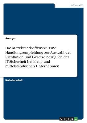 Die Mittelstandsoffensive. Eine Handlungsempfehlung zur Auswahl der Richtlinien und Gesetze bez&Atilde;&frac14;glich der IT-Sicherheit bei klein- und mittelst&Atilde;&curren;ndischen Unternehmen -  Anonymous