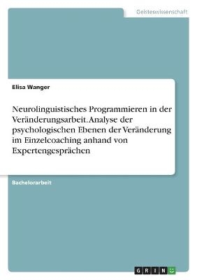 Neurolinguistisches Programmieren in der Ver&Atilde;&curren;nderungsarbeit. Analyse der psychologischen Ebenen der Ver&Atilde;&curren;nderung im Einzelcoaching anhand von Expertengespr&Atilde;&curren;chen - Elisa Wanger