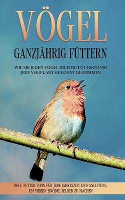 V&ouml;gel ganzj&auml;hrig f&uuml;ttern: Wie Sie jeden Vogel richtig f&uuml;ttern und jede Vogelart gekonnt bestimmen - inkl. Futter Tipps f&uuml;r jede Jahreszeit und Anleitung, um Meisen-Kn&ouml;del selber zu machen - Martin Gustmann