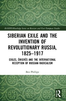 Siberian Exile and the Invention of Revolutionary Russia, 1825&ndash;1917 - Ben Phillips