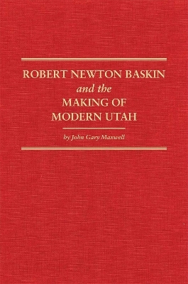 Robert Newton Baskin and the Making of Modern Utah - John Gary Maxwell