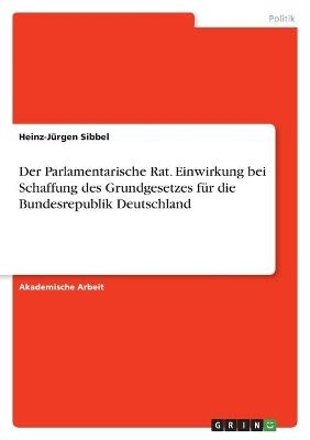 Der Parlamentarische Rat. Einwirkung bei Schaffung des Grundgesetzes f&Atilde;&frac14;r die Bundesrepublik Deutschland - Heinz-J&Atilde;&frac14;rgen Sibbel