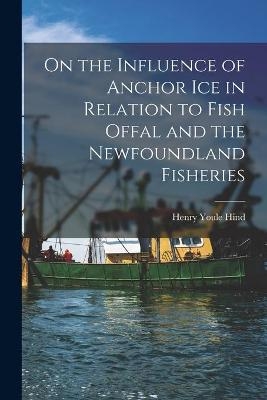 On the Influence of Anchor Ice in Relation to Fish Offal and the Newfoundland Fisheries [microform] - Henry Youle 1823-1908 Hind