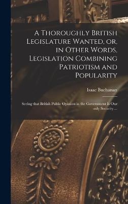 A Thoroughly British Legislature Wanted, or, in Other Words, Legislation Combining Patriotism and Popularity [microform]