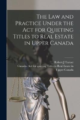 The Law and Practice Under the Act for Quieting Titles to Real Estate in Upper Canada [microform] - Robert J Turner