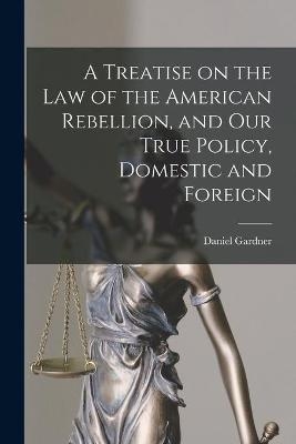 A Treatise on the Law of the American Rebellion, and Our True Policy, Domestic and Foreign - Daniel 1799-1863 Gardner