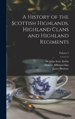 A History of the Scottish Highlands, Highland Clans and Highland Regiments; Volume 5 - Thomas 1816-1886 MacLauchlan