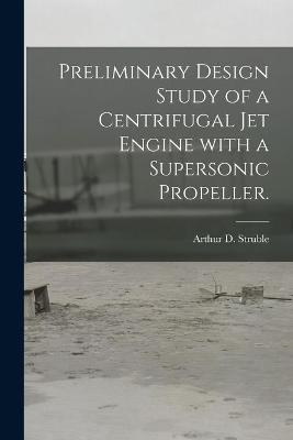 Preliminary Design Study of a Centrifugal Jet Engine With a Supersonic Propeller. - Arthur D Struble