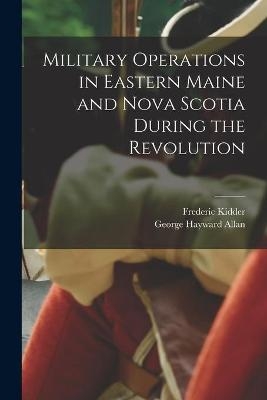 Military Operations in Eastern Maine and Nova Scotia During the Revolution - Frederic 1804-1885 Kidder, George Hayward 1832-1886 Allan