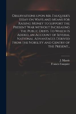 Observations Upon Mr. Fauquier's Essay on Ways and Means for Raising Money to Support the Present War Without Increasing the Public Debts. To Which is Added, an Account of Several National Advantages Derived From the Nobility and Gentry of the Present... - 