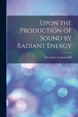 Upon the Production of Sound by Radiant Energy [microform] - Alexander Graham 1847-1922 Bell