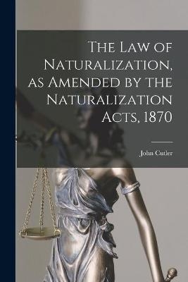 The Law of Naturalization, as Amended by the Naturalization Acts, 1870 - John 1839-1924 Cutler