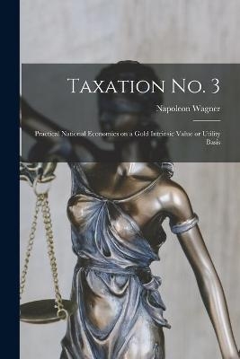 Taxation No. 3 [microform]; Practical National Economics on a Gold Intrinsic Value or Utility Basis - Napoleon Wagner