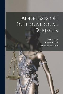 Addresses on International Subjects - Elihu 1845-1937 Root, Robert 1860-1919 Bacon, James Brown 1866-1943 Scott