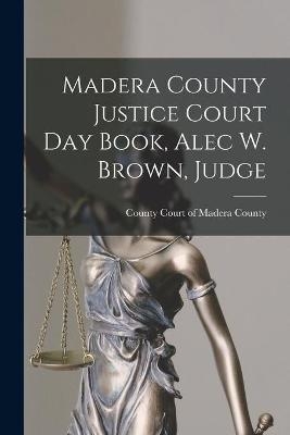 Madera County Justice Court Day Book, Alec W. Brown, Judge - 
