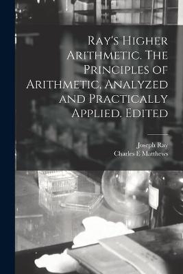 Ray's Higher Arithmetic. The Principles of Arithmetic, Analyzed and Practically Applied. Edited - Joseph 1807-1855 Ray, Charles E Matthews
