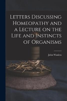 Letters Discussing Homeopathy and a Lecture on the Life and Instincts of Organisms [microform] - John Wanless