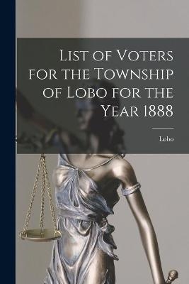 List of Voters for the Township of Lobo for the Year 1888 [microform] - 