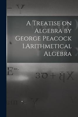 A Treatise on Algebra by George Peacock 1.Arithmetical Algebra -  Anonymous