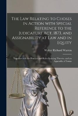The Law Relating to Choses in Action With Special Reference to the Judicature Act, 1873, and Assignability at Law and in Equity - Walter Richard Warren