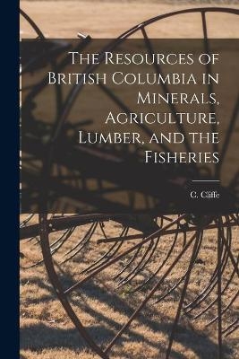 The Resources of British Columbia in Minerals, Agriculture, Lumber, and the Fisheries [microform] - 