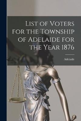 List of Voters for the Township of Adelaide for the Year 1876 [microform]