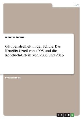 Glaubensfreiheit in der Schule. Das Kruzifix-Urteil von 1995 und die Kopftuch-Urteile von 2003 und 2015 - Jennifer Lorenz