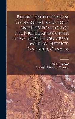 Report on the Origin, Geological Relations and Composition of the Nickel and Copper Deposits of the Sudbury Mining District, Ontario, Canada [microform] - 