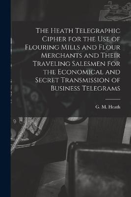 The Heath Telegraphic Cipher for the Use of Flouring Mills and Flour Merchants and Their Traveling Salesmen for the Economical and Secret Transmission of Business Telegrams - 