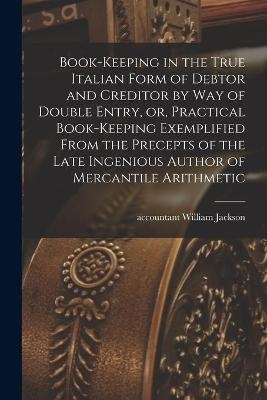 Book-keeping in the True Italian Form of Debtor and Creditor by Way of Double Entry, or, Practical Book-keeping Exemplified From the Precepts of the Late Ingenious Author of Mercantile Arithmetic