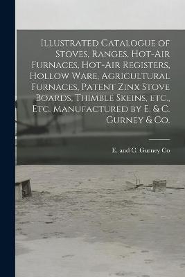 Illustrated Catalogue of Stoves, Ranges, Hot-air Furnaces, Hot-air Registers, Hollow Ware, Agricultural Furnaces, Patent Zinx Stove Boards, Thimble Skeins, Etc., Etc. Manufactured by E. & C. Gurney & Co. [microform] - 