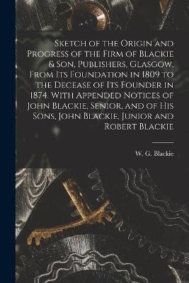 Sketch of the Origin and Progress of the Firm of Blackie & Son, Publishers, Glasgow, From Its Foundation in 1809 to the Decease of Its Founder in 1874. With Appended Notices of John Blackie, Senior, and of His Sons, John Blackie, Junior and Robert Blackie