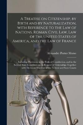 A Treatise on Citizenship, by Birth and by Naturalization, With Reference to the Law of Nations, Roman Civil Law, Law of the United States of America, and the Law of France; Including Provisions in the Federal Constitution, and in the Several State... - Alexander Porter 1842-1921 Morse