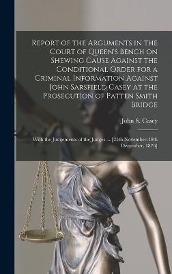 Report of the Arguments in the Court of Queen's Bench on Shewing Cause Against the Conditional Order for a Criminal Information Against John Sarsfield Casey at the Prosecution of Patten Smith Bridge - 
