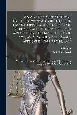An Act to Amend the Act Entitled "An Act to Reduce the Law Incorporating the City of Chicago and the Several Acts Amendatory Thereof, Into One Act, and to Amend the Same, Approved February 14, 1851"; With, the Ordinances of the Common Council, Passed... - 