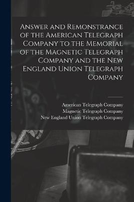 Answer and Remonstrance of the American Telegraph Company to the Memorial of the Magnetic Telegraph Company and the New England Union Telegraph Company [microform]