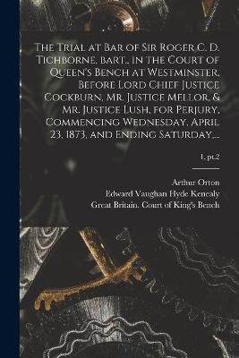 The Trial at Bar of Sir Roger C. D. Tichborne, Bart., in the Court of Queen's Bench at Westminster, Before Lord Chief Justice Cockburn, Mr. Justice Mellor, & Mr. Justice Lush, for Perjury, Commencing Wednesday, April 23, 1873, and Ending Saturday, ...; 1, pt.2