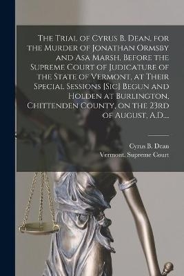 The Trial of Cyrus B. Dean, for the Murder of Jonathan Ormsby and Asa Marsh, Before the Supreme Court of Judicature of the State of Vermont, at Their Special Sessions [sic] Begun and Holden at Burlington, Chittenden County, on the 23rd of August, A.D.... - 
