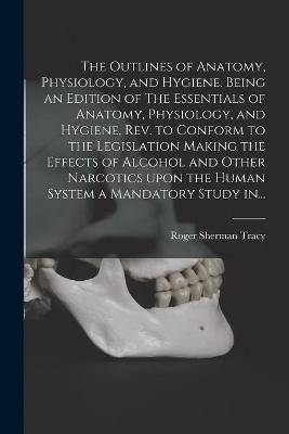 The Outlines of Anatomy, Physiology, and Hygiene. Being an Edition of The Essentials of Anatomy, Physiology, and Hygiene, Rev. to Conform to the Legislation Making the Effects of Alcohol and Other Narcotics Upon the Human System a Mandatory Study In... - Roger Sherman 1841-1926 Tracy